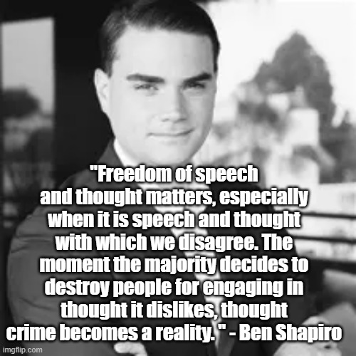 Free Speech | "Freedom of speech and thought matters, especially when it is speech and thought with which we disagree. The moment the majority decides to destroy people for engaging in thought it dislikes, thought crime becomes a reality. " - Ben Shapiro | image tagged in ben shapiro,free speech,politics | made w/ Imgflip meme maker