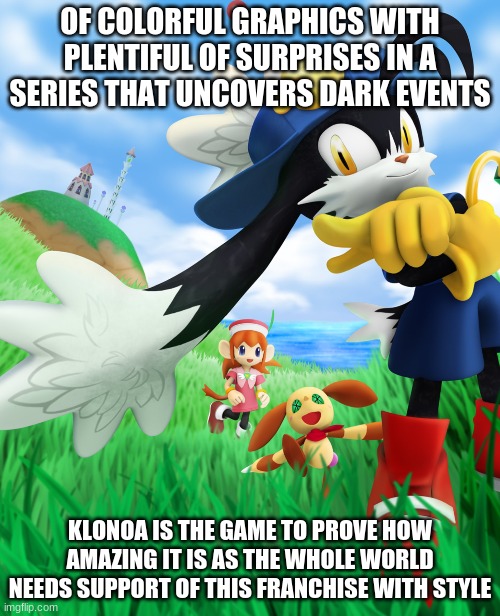 Need More Klonoa Pronto As The World Seeks | OF COLORFUL GRAPHICS WITH PLENTIFUL OF SURPRISES IN A SERIES THAT UNCOVERS DARK EVENTS; KLONOA IS THE GAME TO PROVE HOW AMAZING IT IS AS THE WHOLE WORLD NEEDS SUPPORT OF THIS FRANCHISE WITH STYLE | image tagged in klonoa,namco,bandainamco | made w/ Imgflip meme maker