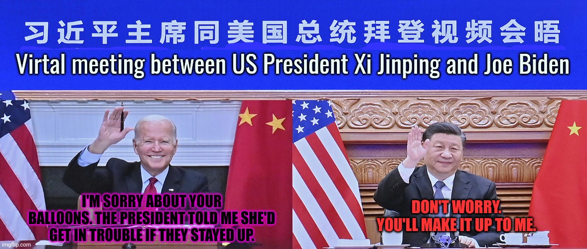 Don't worry. Those Chinese balloons are now "not Chinese" | Virtal meeting between US President Xi Jinping and Joe Biden; I'M SORRY ABOUT YOUR BALLOONS. THE PRESIDENT TOLD ME SHE'D GET IN TROUBLE IF THEY STAYED UP. DON'T WORRY. YOU'LL MAKE IT UP TO ME. | image tagged in bast,presadent,evar,joe biden,chinese,chinese spy balloon | made w/ Imgflip meme maker