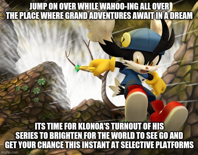 Tell The World So Everyone Can Have It | JUMP ON OVER WHILE WAHOO-ING ALL OVER THE PLACE WHERE GRAND ADVENTURES AWAIT IN A DREAM; ITS TIME FOR KLONOA'S TURNOUT OF HIS SERIES TO BRIGHTEN FOR THE WORLD TO SEE GO AND GET YOUR CHANCE THIS INSTANT AT SELECTIVE PLATFORMS | image tagged in klonoa,namco,bandainamco | made w/ Imgflip meme maker