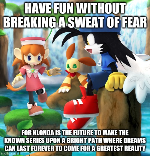 We Need More Klonoa's in This Bright Gaming World Today | HAVE FUN WITHOUT BREAKING A SWEAT OF FEAR; FOR KLONOA IS THE FUTURE TO MAKE THE KNOWN SERIES UPON A BRIGHT PATH WHERE DREAMS CAN LAST FOREVER TO COME FOR A GREATEST REALITY | image tagged in klonoa,namco,bandainamco | made w/ Imgflip meme maker