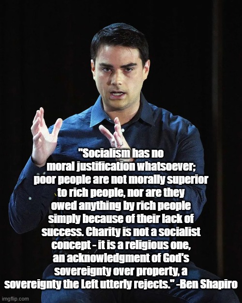 Socialism is immoral | "Socialism has no moral justification whatsoever; poor people are not morally superior to rich people, nor are they owed anything by rich people simply because of their lack of success. Charity is not a socialist concept - it is a religious one, an acknowledgment of God's sovereignty over property, a sovereignty the Left utterly rejects." -Ben Shapiro | image tagged in ben shapiro,socialism,politics | made w/ Imgflip meme maker