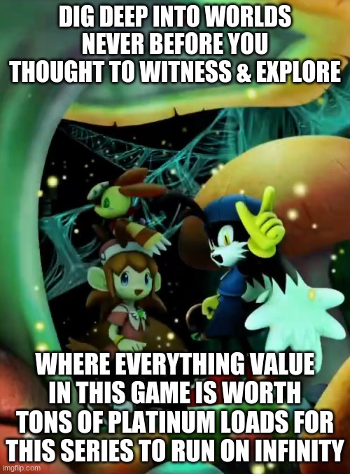 With This Series Revival Anything is Possible For Us Klonoamaniacs Can See What's to Prosper For Its Future | DIG DEEP INTO WORLDS NEVER BEFORE YOU THOUGHT TO WITNESS & EXPLORE; WHERE EVERYTHING VALUE IN THIS GAME IS WORTH TONS OF PLATINUM LOADS FOR THIS SERIES TO RUN ON INFINITY | image tagged in klonoa,namco,bandainamco | made w/ Imgflip meme maker