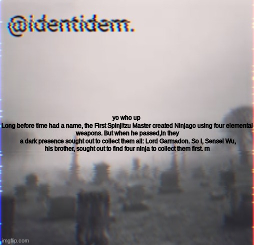 bhj | yo who up 
Long before time had a name, the First Spinjitzu Master created Ninjago using four elemental weapons. But when he passed,in they
 a dark presence sought out to collect them all: Lord Garmadon. So I, Sensei Wu, his brother, sought out to find four ninja to collect them first. rn | made w/ Imgflip meme maker