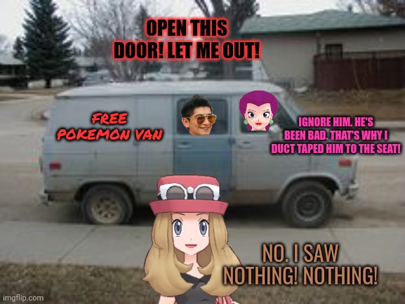 Xentrick probably deserved this... | OPEN THIS DOOR! LET ME OUT! IGNORE HIM. HE'S BEEN BAD. THAT'S WHY I DUCT TAPED HIM TO THE SEAT! FREE POKEMON VAN; NO. I SAW NOTHING! NOTHING! | image tagged in xentrick,x,jessie,poke verse | made w/ Imgflip meme maker