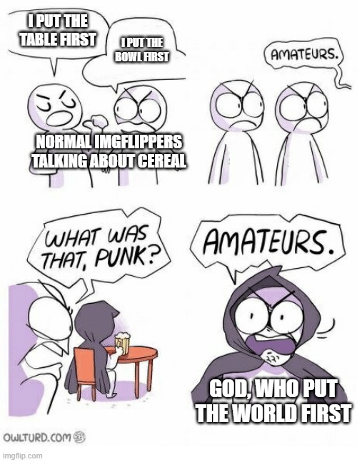 I know I already made this, but no one understood it so I made it again | I PUT THE TABLE FIRST; I PUT THE BOWL FIRST; NORMAL IMGFLIPPERS TALKING ABOUT CEREAL; GOD, WHO PUT THE WORLD FIRST | image tagged in amateurs,funny,memes,god,if you read this tag you are cursed,amateurs again because i'm bored | made w/ Imgflip meme maker