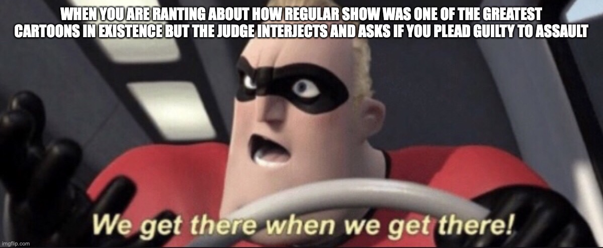 We get there when we get there | WHEN YOU ARE RANTING ABOUT HOW REGULAR SHOW WAS ONE OF THE GREATEST CARTOONS IN EXISTENCE BUT THE JUDGE INTERJECTS AND ASKS IF YOU PLEAD GUILTY TO ASSAULT | image tagged in we get there when we get there | made w/ Imgflip meme maker