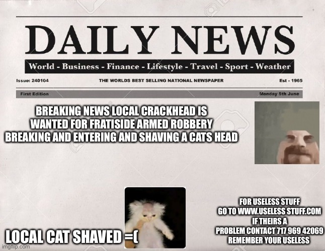 newspaper | BREAKING NEWS LOCAL CRACKHEAD IS WANTED FOR FRATISIDE ARMED ROBBERY BREAKING AND ENTERING AND SHAVING A CATS HEAD; FOR USELESS STUFF GO TO WWW.USELESS STUFF.COM
IF THEIRS A PROBLEM CONTACT 717 969 42069
REMEMBER YOUR USELESS; LOCAL CAT SHAVED =( | image tagged in newspaper | made w/ Imgflip meme maker