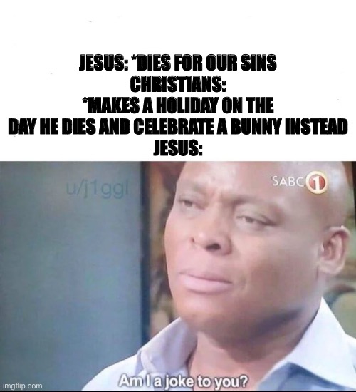 am I a joke to you | JESUS: *DIES FOR OUR SINS
CHRISTIANS: *MAKES A HOLIDAY ON THE DAY HE DIES AND CELEBRATE A BUNNY INSTEAD
JESUS: | image tagged in am i a joke to you | made w/ Imgflip meme maker