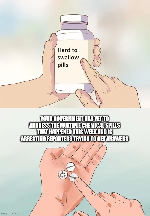 Hard To Swallow Pills | YOUR GOVERNMENT HAS YET TO ADDRESS THE MULTIPLE CHEMICAL SPILLS THAT HAPPENED THIS WEEK AND IS ARRESTING REPORTERS TRYING TO GET ANSWERS | image tagged in memes,hard to swallow pills | made w/ Imgflip meme maker