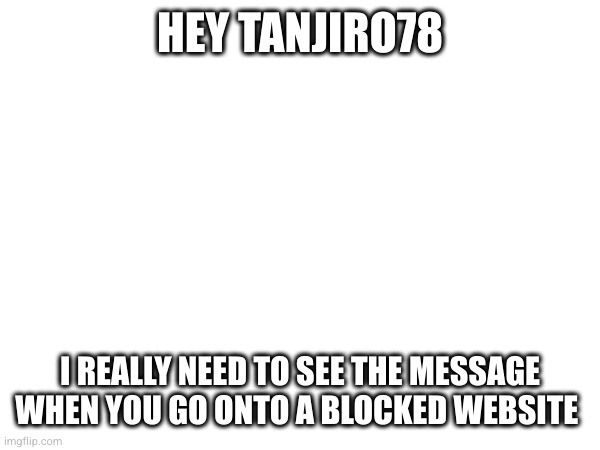 HEY TANJIRO78; I REALLY NEED TO SEE THE MESSAGE WHEN YOU GO ONTO A BLOCKED WEBSITE | made w/ Imgflip meme maker