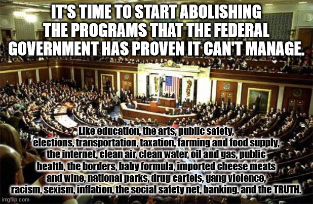 Abolish Federal | IT'S TIME TO START ABOLISHING THE PROGRAMS THAT THE FEDERAL GOVERNMENT HAS PROVEN IT CAN'T MANAGE. Like education, the arts, public safety, elections, transportation, taxation, farming and food supply, the internet, clean air, clean water, oil and gas, public health, the borders, baby formula, imported cheese meats and wine, national parks, drug cartels, gang violence, racism, sexism, inflation, the social safety net, banking, and the TRUTH. | image tagged in congress | made w/ Imgflip meme maker