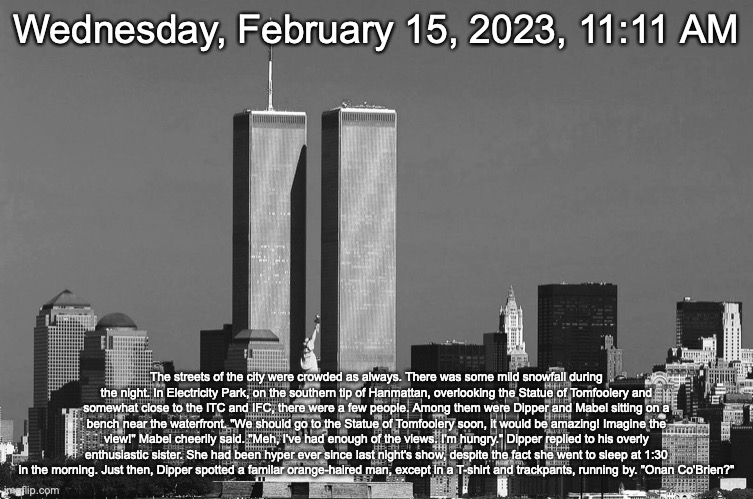 RIP twin towers | Wednesday, February 15, 2023, 11:11 AM; The streets of the city were crowded as always. There was some mild snowfall during the night. In Electricity Park, on the southern tip of Hanmattan, overlooking the Statue of Tomfoolery and somewhat close to the ITC and IFC, there were a few people. Among them were Dipper and Mabel sitting on a bench near the waterfront. "We should go to the Statue of Tomfoolery soon, it would be amazing! Imagine the view!" Mabel cheerily said. "Meh, I've had enough of the views. I'm hungry." Dipper replied to his overly enthusiastic sister. She had been hyper ever since last night's show, despite the fact she went to sleep at 1:30 in the morning. Just then, Dipper spotted a familar orange-haired man, except in a T-shirt and trackpants, running by. "Onan Co'Brien?" | image tagged in rip twin towers | made w/ Imgflip meme maker