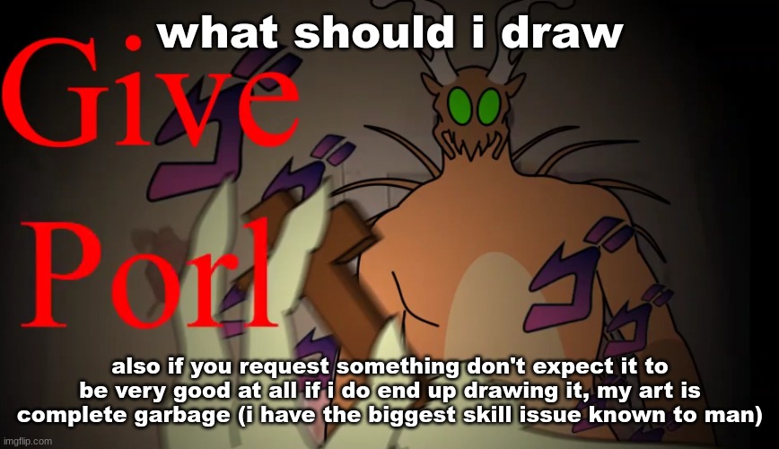 give porl | what should i draw; also if you request something don't expect it to be very good at all if i do end up drawing it, my art is complete garbage (i have the biggest skill issue known to man) | image tagged in give porl | made w/ Imgflip meme maker