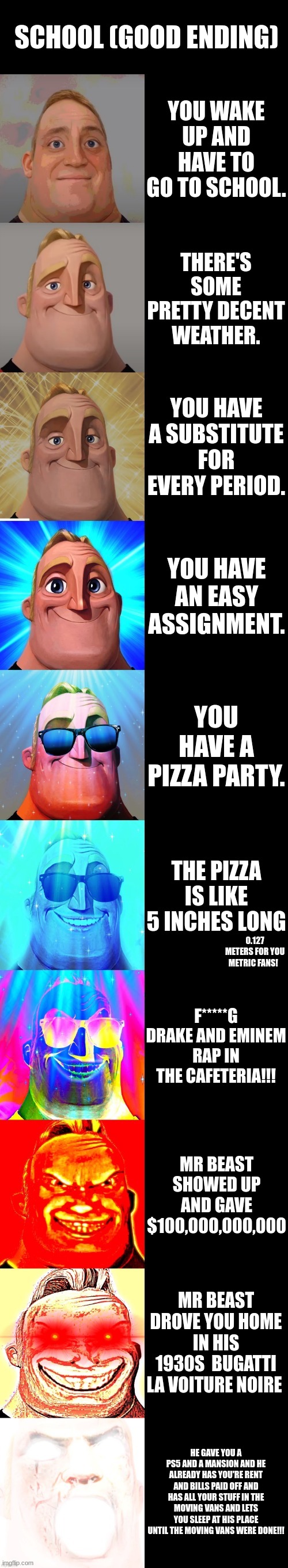 mr incredible becoming canny | SCHOOL (GOOD ENDING); YOU WAKE UP AND HAVE TO GO TO SCHOOL. THERE'S SOME PRETTY DECENT WEATHER. YOU HAVE A SUBSTITUTE FOR EVERY PERIOD. YOU HAVE AN EASY ASSIGNMENT. YOU HAVE A PIZZA PARTY. THE PIZZA IS LIKE 5 INCHES LONG; 0.127 METERS FOR YOU METRIC FANS! F*****G DRAKE AND EMINEM RAP IN THE CAFETERIA!!! MR BEAST SHOWED UP AND GAVE $100,000,000,000; MR BEAST DROVE YOU HOME IN HIS 1930S  BUGATTI LA VOITURE NOIRE; HE GAVE YOU A PS5 AND A MANSION AND HE ALREADY HAS YOU'RE RENT AND BILLS PAID OFF AND HAS ALL YOUR STUFF IN THE MOVING VANS AND LETS YOU SLEEP AT HIS PLACE UNTIL THE MOVING VANS WERE DONE!!! | image tagged in mr incredible becoming canny,fun,cool,imgflip,nice as 69,happy | made w/ Imgflip meme maker