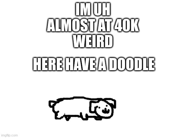 wasnt i just at 30k a day ago or sumn | IM UH
ALMOST AT 40K
WEIRD; HERE HAVE A DOODLE | image tagged in ha ha tags go brr,dog,40k,no upvotes | made w/ Imgflip meme maker