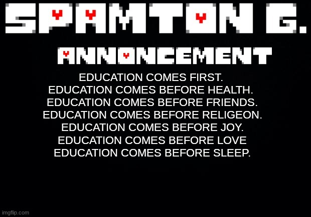 Spamton announcement temp | EDUCATION COMES FIRST. 
EDUCATION COMES BEFORE HEALTH. 
EDUCATION COMES BEFORE FRIENDS.
EDUCATION COMES BEFORE RELIGEON.
EDUCATION COMES BEFORE JOY.
EDUCATION COMES BEFORE LOVE
EDUCATION COMES BEFORE SLEEP. | image tagged in spamton announcement temp | made w/ Imgflip meme maker