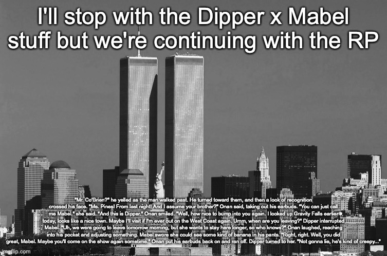 RIP twin towers | I'll stop with the Dipper x Mabel stuff but we're continuing with the RP; "Mr. Co'Brien?" he yelled as the man walked past. He turned toward them, and then a look of recognition crossed his face. "Ms. Pines! From last night! And I assume your brother?" Onan said, taking out his earbuds. "You can just call me Mabel." she said. "And this is Dipper." Onan smiled. "Well, how nice to bump into you again. I looked up Gravity Falls earlier today, looks like a nice town. Maybe I'll visit if I'm ever out on the West Coast again. Umm, when are you leaving?" Dipper interrupted Mabel. "Uh, we were going to leave tomorrow morning, but she wants to stay here longer, so who knows?" Onan laughed, reaching into his pocket and adjusting something. Mabel swore she could see some kind of banana in his pants. "Right, right. Well, you did great, Mabel. Maybe you'll come on the show again sometime." Onan put his earbuds back on and ran off. Dipper turned to her. "Not gonna lie, he's kind of creepy..." | image tagged in rip twin towers | made w/ Imgflip meme maker