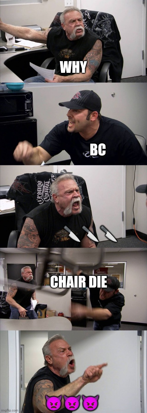 American Chopper Argument | WHY; BC; 🔪🔪🔪; CHAIR DIE; 👿👿👿 | image tagged in memes,american chopper argument,why not,lol,relatable | made w/ Imgflip meme maker