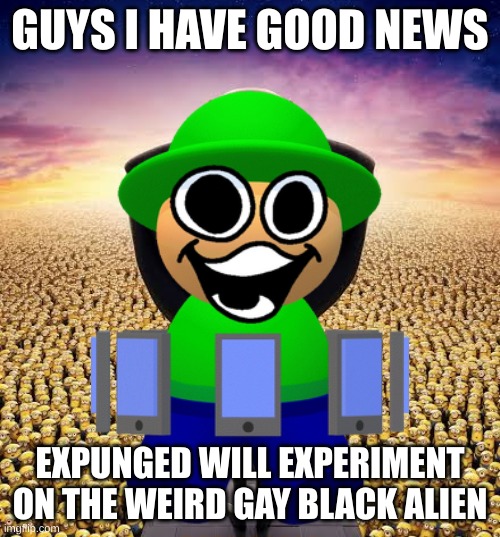 we have good news | GUYS I HAVE GOOD NEWS; EXPUNGED WILL EXPERIMENT ON THE WEIRD GAY BLACK ALIEN | image tagged in guys i have good news,dave and bambi,memes | made w/ Imgflip meme maker