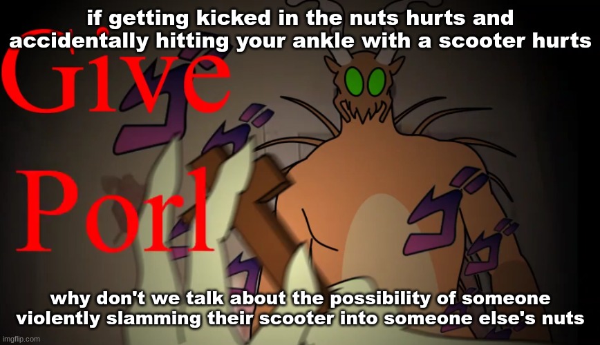 give porl | if getting kicked in the nuts hurts and accidentally hitting your ankle with a scooter hurts; why don't we talk about the possibility of someone violently slamming their scooter into someone else's nuts | image tagged in give porl | made w/ Imgflip meme maker