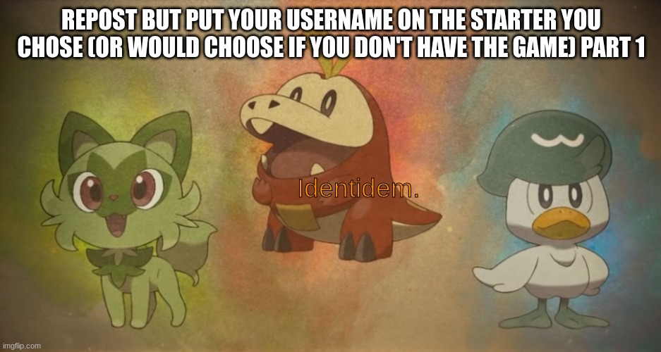 pokemon scarlet and violet starters | REPOST BUT PUT YOUR USERNAME ON THE STARTER YOU CHOSE (OR WOULD CHOOSE IF YOU DON'T HAVE THE GAME) PART 1; Identidem. | image tagged in pokemon scarlet and violet starters | made w/ Imgflip meme maker