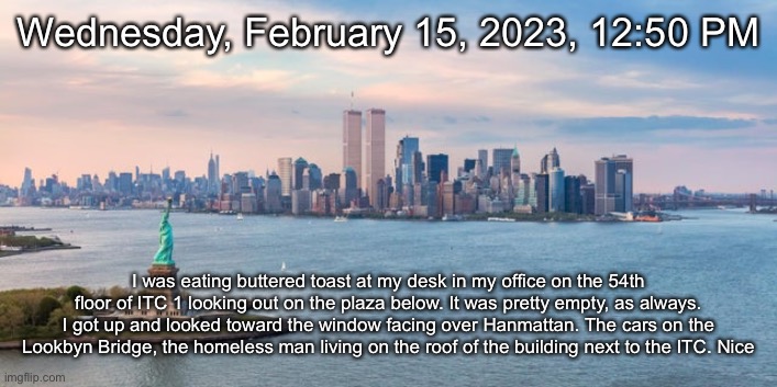 Wednesday, February 15, 2023, 12:50 PM; I was eating buttered toast at my desk in my office on the 54th floor of ITC 1 looking out on the plaza below. It was pretty empty, as always. I got up and looked toward the window facing over Hanmattan. The cars on the Lookbyn Bridge, the homeless man living on the roof of the building next to the ITC. Nice | made w/ Imgflip meme maker