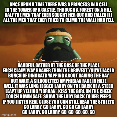 Aesop Rock(s) | ONCE UPON A TIME THERE WAS A PRINCESS IN A CELL
IN THE TOWER OF A CASTLE, THROUGH A FOREST ON A HILL
HALF THE MEN THAT EVER SOUGHT HER OUT HAD FALLEN ILL
ALL THE MEN THAT EVER TRIED TO CLIMB THE WALL HAD FELL; HANDFUL GATHER AT THE BASE OF THE PLACE
EACH CLAIM WAY BRAVER THAN THE BRAVEST YOU'VE FACED
BUNCH OF DINGBATS YAPPING ABOUT SAVING THE DAY
BUT WAIT, A SILHOUETTED AMPHIBIAN FACE IN HAZE
WELL IT WAS LONG LEGGED LARRY ON THE BACK OF A STEED
LEAPT UP YELLING "JORDAN" KISS THE GIRL ON THE CHEEK
TOUCH DOWN SAFE, SHOW THE LADY BACK TO HER PEEPS
IF YOU LISTEN REAL CLOSE YOU CAN STILL HEAR THE STREETS
GO LARRY, GO LARRY, GO GO GO LARRY
GO LARRY, GO LARRY, GO, GO, GO, GO, GO | image tagged in long legged larry | made w/ Imgflip meme maker