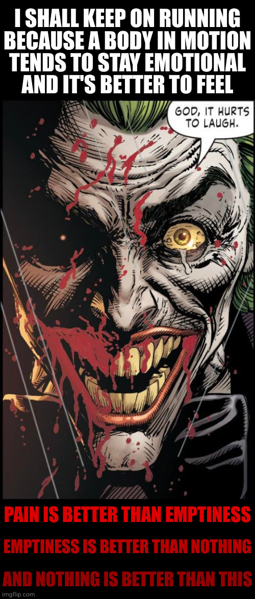 It only hurts when I think | I SHALL KEEP ON RUNNING
BECAUSE A BODY IN MOTION
TENDS TO STAY EMOTIONAL
AND IT'S BETTER TO FEEL; PAIN IS BETTER THAN EMPTINESS; EMPTINESS IS BETTER THAN NOTHING; AND NOTHING IS BETTER THAN THIS | image tagged in joker,ed,laughter | made w/ Imgflip meme maker