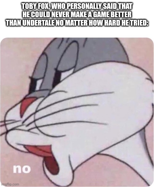 Bugs Bunny No | TOBY FOX, WHO PERSONALLY SAID THAT HE COULD NEVER MAKE A GAME BETTER THAN UNDERTALE NO MATTER HOW HARD HE TRIED: | image tagged in bugs bunny no | made w/ Imgflip meme maker