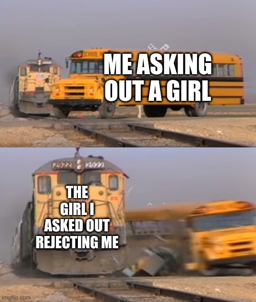 A train hitting a school bus | ME ASKING OUT A GIRL; THE GIRL I ASKED OUT REJECTING ME | image tagged in a train hitting a school bus | made w/ Imgflip meme maker