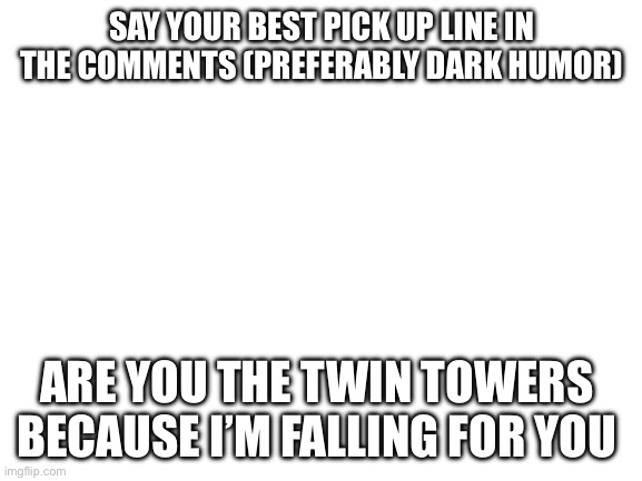 Twin tower | SAY YOUR BEST PICK UP LINE IN THE COMMENTS (PREFERABLY DARK HUMOR); ARE YOU THE TWIN TOWERS 

BECAUSE I’M FALLING FOR YOU | image tagged in blank white template | made w/ Imgflip meme maker