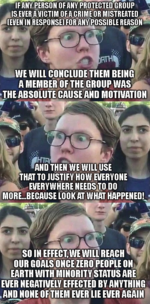 the entirely plausible and reasonable goal of liberalism | IF ANY PERSON OF ANY PROTECTED GROUP IS EVER A VICTIM OF A CRIME OR MISTREATED (EVEN IN RESPONSE) FOR ANY POSSIBLE REASON; WE WILL CONCLUDE THEM BEING A MEMBER OF THE GROUP WAS THE ABSOLUTE CAUSE AND MOTIVATION; AND THEN WE WILL USE THAT TO JUSTIFY HOW EVERYONE EVERYWHERE NEEDS TO DO MORE...BECAUSE LOOK AT WHAT HAPPENED! SO IN EFFECT, WE WILL REACH OUR GOALS ONCE ZERO PEOPLE ON EARTH WITH MINORITY STATUS ARE EVER NEGATIVELY EFFECTED BY ANYTHING AND NONE OF THEM EVER LIE EVER AGAIN | image tagged in triggered liberal | made w/ Imgflip meme maker