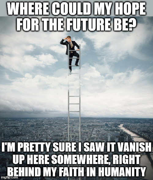 searching | WHERE COULD MY HOPE
FOR THE FUTURE BE? I'M PRETTY SURE I SAW IT VANISH
UP HERE SOMEWHERE, RIGHT
BEHIND MY FAITH IN HUMANITY | image tagged in searching | made w/ Imgflip meme maker