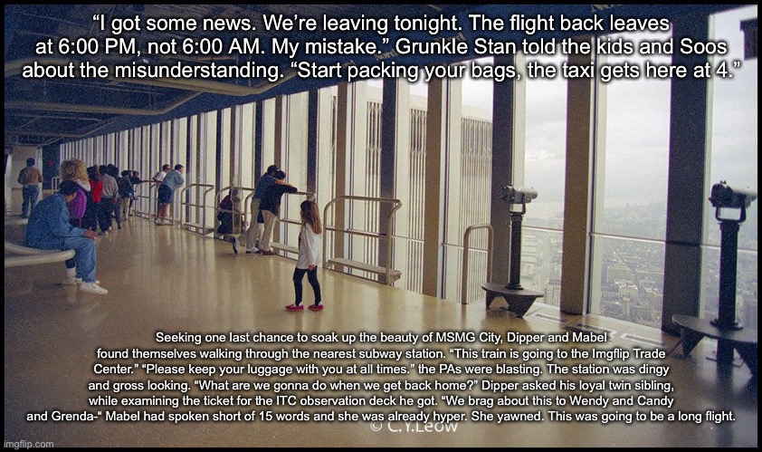 “I got some news. We’re leaving tonight. The flight back leaves at 6:00 PM, not 6:00 AM. My mistake.” Grunkle Stan told the kids and Soos about the misunderstanding. “Start packing your bags, the taxi gets here at 4.”; Seeking one last chance to soak up the beauty of MSMG City, Dipper and Mabel found themselves walking through the nearest subway station. “This train is going to the Imgflip Trade Center.” “Please keep your luggage with you at all times.” the PAs were blasting. The station was dingy and gross looking. “What are we gonna do when we get back home?” Dipper asked his loyal twin sibling, while examining the ticket for the ITC observation deck he got. “We brag about this to Wendy and Candy and Grenda-“ Mabel had spoken short of 15 words and she was already hyper. She yawned. This was going to be a long flight. | made w/ Imgflip meme maker