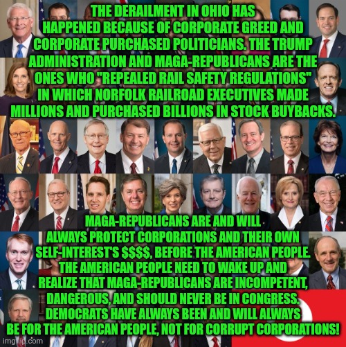 Republican Traitors | THE DERAILMENT IN OHIO HAS HAPPENED BECAUSE OF CORPORATE GREED AND CORPORATE PURCHASED POLITICIANS. THE TRUMP ADMINISTRATION AND MAGA-REPUBLICANS ARE THE ONES WHO "REPEALED RAIL SAFETY REGULATIONS" IN WHICH NORFOLK RAILROAD EXECUTIVES MADE MILLIONS AND PURCHASED BILLIONS IN STOCK BUYBACKS. MAGA-REPUBLICANS ARE AND WILL ALWAYS PROTECT CORPORATIONS AND THEIR OWN SELF-INTEREST'S $$$$, BEFORE THE AMERICAN PEOPLE. THE AMERICAN PEOPLE NEED TO WAKE UP AND REALIZE THAT MAGA-REPUBLICANS ARE INCOMPETENT, DANGEROUS, AND SHOULD NEVER BE IN CONGRESS. DEMOCRATS HAVE ALWAYS BEEN AND WILL ALWAYS BE FOR THE AMERICAN PEOPLE, NOT FOR CORRUPT CORPORATIONS! | image tagged in republican traitors | made w/ Imgflip meme maker