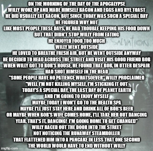 Everyone dies, and after pondering at length I couldn't find anything universally true to put after it | ON THE MORNING OF THE DAY OF THE APOCALYPSE
WILLY WOKE UP AND MADE HIMSELF BACON AND EGGS AND RYE TOAST
HE DID USUALLY EAT BACON, BUT SINCE TODAY WAS SUCH A SPECIAL DAY
HE FIGURED WHY NOT
LIKE MOST PEOPLE THESE DAYS, HE HAD TROUBLE KEEPING HIS FOOD DOWN
BUT THAT DIDN'T STOP WILLY FROM EATING
HE ENJOYED FOOD TOO MUCH
WILLY WENT OUTSIDE
HE LOVED TO BREATHE FRESH AIR, BUT HE WENT OUTSIDE ANYWAY
HE DECIDED TO HEAD ACROSS THE STREET AND VISIT HIS GOOD FRIEND BOB
WHEN WILLY GOT TO BOB'S HOUSE, HE FOUND THAT BOB, IN UTTER DESPAIR
HAD SHOT HIMSELF IN THE HEAD
"SOME PEOPLE HAVE NO PATIENCE WHATSOEVER" WILLY PROCLAIMED
"WELL I'M NOT KILLING MYSELF, I'M STICKING IT OUT
TODAY'S A SPECIAL DAY, THE LAST DAY OF PLANET EARTH
AND I'M GOING TO ENJOY MYSELF
MAYBE TODAY I WON'T GO TO THE HEALTH SPA
MAYBE I'LL JUST STAY HERE AND DRINK ALL OF BOB'S BEER
OR MAYBE WHEN BOB'S WIFE COMES HOME, I'LL TAKE HER OUT DANCING
YEAH, THAT'S IT, DANCING!  I'M GOING HOME TO GET CHANGED"
WILLY RACED OUT THE DOOR INTO THE STREET
NOT NOTICING THE RUNAWAY STEAMROLLER
THAT FLATTENED HIM INTO A PANCAKE IN LESS THAT ONE SECOND
THE WORLD WOULD HAVE TO END WITHOUT WILLY | image tagged in the story of willy | made w/ Imgflip meme maker