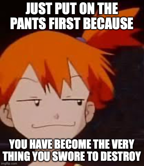 Meowth No Pants series continues | JUST PUT ON THE PANTS FIRST BECAUSE; YOU HAVE BECOME THE VERY THING YOU SWORE TO DESTROY | image tagged in derp face misty,meowth,no,pants,misty,you have become the very thing you swore to destroy | made w/ Imgflip meme maker