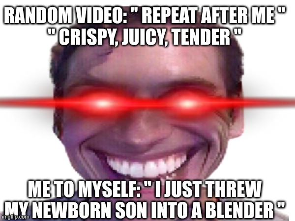 ByE bYe BaBy BlUe~ | RANDOM VIDEO: " REPEAT AFTER ME "
" CRISPY, JUICY, TENDER "; ME TO MYSELF: " I JUST THREW MY NEWBORN SON INTO A BLENDER " | image tagged in oh no anyway | made w/ Imgflip meme maker