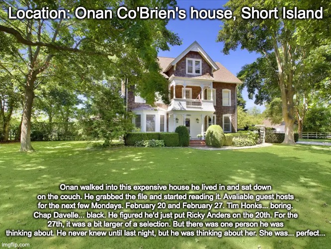 Location: Onan Co'Brien's house, Short Island; Onan walked into this expensive house he lived in and sat down on the couch. He grabbed the file and started reading it. Avaliable guest hosts for the next few Mondays. February 20 and February 27. Tim Honks... boring. Chap Davelle... black. He figured he'd just put Ricky Anders on the 20th. For the 27th, it was a bit larger of a selection. But there was one person he was thinking about. He never knew until last night, but he was thinking about her. She was... perfect... | made w/ Imgflip meme maker