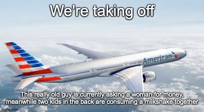 American Airlines Jet | We're taking off; This really old guy is currently asking a woman for money, meanwhile two kids in the back are consuming a milkshake together | image tagged in american airlines jet | made w/ Imgflip meme maker