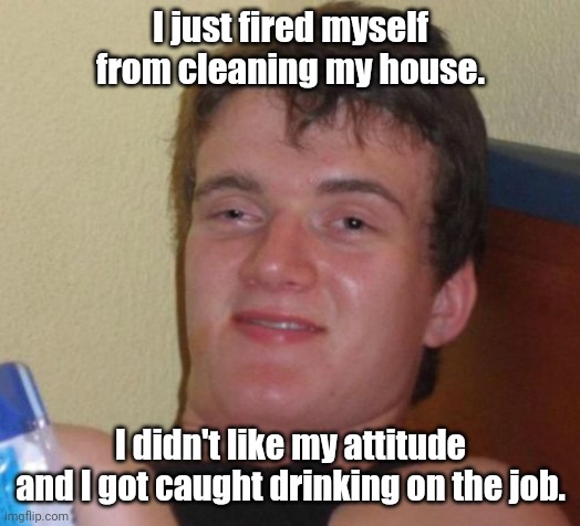 You're outta here. | I just fired myself from cleaning my house. I didn't like my attitude and I got caught drinking on the job. | image tagged in memes,10 guy,funny | made w/ Imgflip meme maker