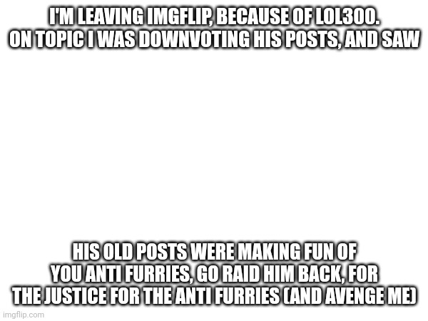 I'M LEAVING IMGFLIP, BECAUSE OF LOL300. ON TOPIC I WAS DOWNVOTING HIS POSTS, AND SAW; HIS OLD POSTS WERE MAKING FUN OF YOU ANTI FURRIES, GO RAID HIM BACK, FOR THE JUSTICE FOR THE ANTI FURRIES (AND AVENGE ME) | made w/ Imgflip meme maker