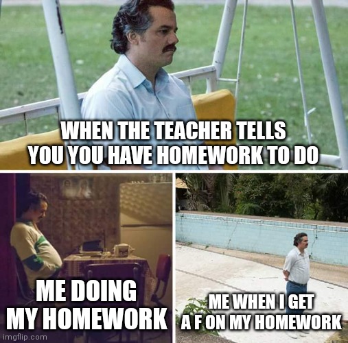 Homework | WHEN THE TEACHER TELLS YOU YOU HAVE HOMEWORK TO DO; ME DOING MY HOMEWORK; ME WHEN I GET A F ON MY HOMEWORK | image tagged in memes,sad pablo escobar | made w/ Imgflip meme maker