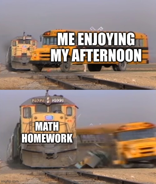 A train hitting a school bus | ME ENJOYING MY AFTERNOON; MATH HOMEWORK | image tagged in a train hitting a school bus,school,funny,relatable | made w/ Imgflip meme maker