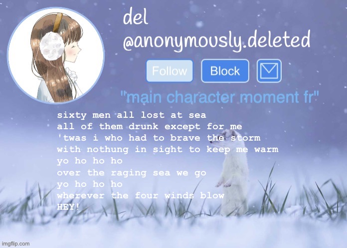 del announcement (winter) | sixty men all lost at sea
all of them drunk except for me
'twas i who had to brave the storm
with nothung in sight to keep me warm
yo ho ho ho
over the raging sea we go
yo ho ho ho
wherever the four winds blow
HEY! | image tagged in del announcement winter | made w/ Imgflip meme maker