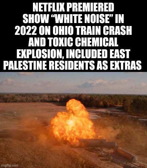 Pretty weird. | NETFLIX PREMIERED SHOW “WHITE NOISE” IN 2022 ON OHIO TRAIN CRASH AND TOXIC CHEMICAL EXPLOSION, INCLUDED EAST PALESTINE RESIDENTS AS EXTRAS  | image tagged in memes | made w/ Imgflip meme maker