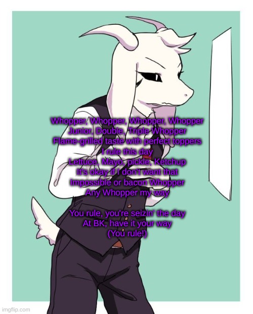 Asriel in a suit | Whopper, Whopper, Whopper, Whopper
Junior, Double, Triple Whopper
Flame-grilled taste with perfect toppers
I rule this day
Lettuce, Mayo, pickle, Ketchup
It's okay if I don't want that
Impossible or bacon Whopper
Any Whopper my way
 
You rule, you're seizin' the day
At BK, have it your way
(You rule!) | image tagged in asriel in a suit | made w/ Imgflip meme maker