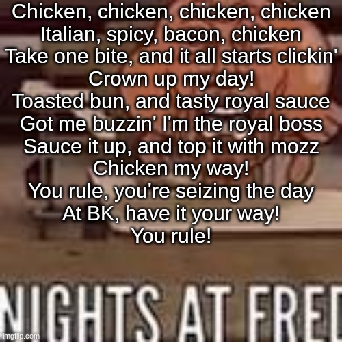 Chicken, chicken, chicken, chicken Italian, spicy, bacon, chicken Take one bite, and it all starts clickin'  Crown up my day!  T | Chicken, chicken, chicken, chicken
Italian, spicy, bacon, chicken
Take one bite, and it all starts clickin'
Crown up my day!
Toasted bun, and tasty royal sauce
Got me buzzin' I'm the royal boss
Sauce it up, and top it with mozz
Chicken my way!

You rule, you're seizing the day
At BK, have it your way!
You rule! | image tagged in nights at fred | made w/ Imgflip meme maker