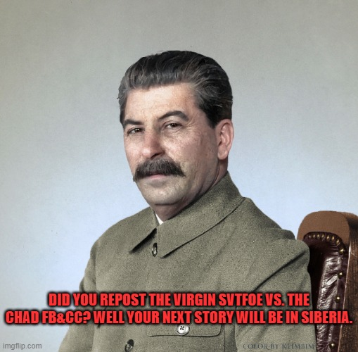 Did you repost the Cancer meme? GULAG! | DID YOU REPOST THE VIRGIN SVTFOE VS. THE CHAD FB&CC? WELL YOUR NEXT STORY WILL BE IN SIBERIA. | image tagged in joseph stalin,gulag,memes,stalin,funny,imgflip | made w/ Imgflip meme maker